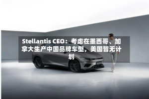 Stellantis CEO：考虑在墨西哥、加拿大生产中国品牌车型，美国暂无计划