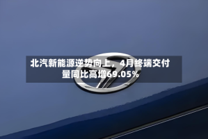 北汽新能源逆势向上，4月终端交付量同比高增69.05%