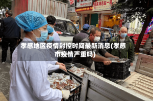 孝感地区疫情封控时间最新消息(孝感市疫情严重吗)