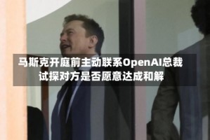 马斯克开庭前主动联系OpenAI总裁 试探对方是否愿意达成和解