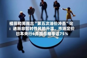 植田和男抛出“第五次油价冲击”论：通胀非暂时性风险升温，市场定价日本央行6月加息概率达75%