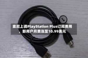 索尼上调PlayStation Plus订阅费用，新用户月费涨至10.99美元
