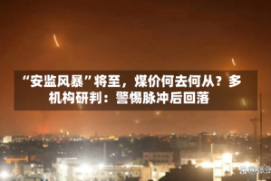 “安监风暴”将至，煤价何去何从？多机构研判：警惕脉冲后回落