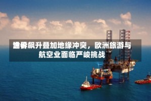 世界油价飙升叠加地缘冲突，欧洲旅游与航空业面临严峻挑战