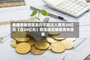 泰康养老获批发行不超过人民币20亿元（含20亿元）的无固定期限资本债券