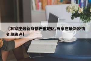 【石家庄最新疫情严重地区,石家庄最新疫情名单轨迹】