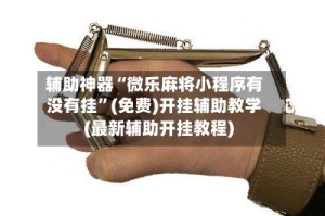 辅助神器“微乐麻将小程序有没有挂”(免费)开挂辅助教学(最新辅助开挂教程)