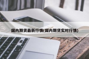 国内期货最新行情(国内期货实时行情)