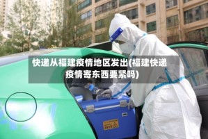 快递从福建疫情地区发出(福建快递疫情寄东西要紧吗)