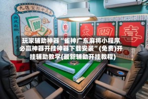 玩家辅助神器“雀神广东麻将小程序必赢神器开挂神器下载安装”(免费)开挂辅助教学(最新辅助开挂教程)