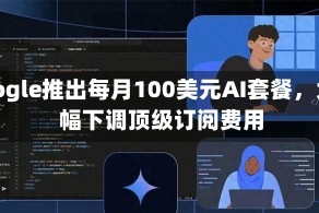 Google推出每月100美元AI套餐，大幅下调顶级订阅费用