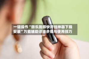 一键操作“微乐跑得快开挂神器下载安装”万能辅助详细步骤与使用技巧