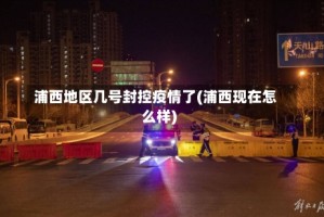 浦西地区几号封控疫情了(浦西现在怎么样)
