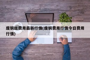 废铜丝费用最新行情(废铜费用行情今日费用行情)