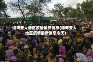 缅甸亚大地区疫情最新消息(缅甸亚大地区疫情最新消息今天)