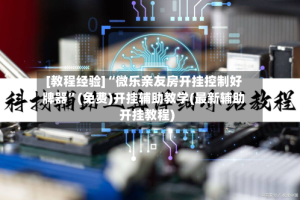 [教程经验]“微乐亲友房开挂控制好牌器”(免费)开挂辅助教学(最新辅助开挂教程)
