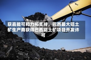 获嘉能可和力拓支持，巴西最大铝土矿生产商获得巴西铝土矿项目开发许可