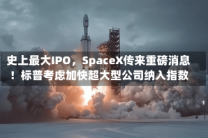 史上最大IPO，SpaceX传来重磅消息！标普考虑加快超大型公司纳入指数