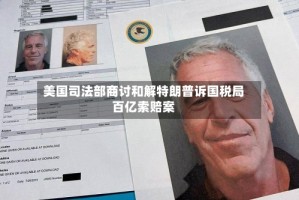 美国司法部商讨和解特朗普诉国税局百亿索赔案