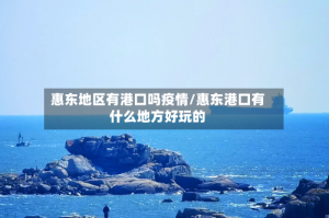 惠东地区有港口吗疫情/惠东港口有什么地方好玩的