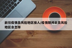 前往疫情高风险地区接人/疫情期间去高风险地区会怎样