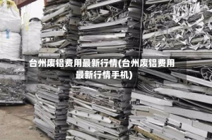 台州废铝费用最新行情(台州废铝费用最新行情手机)