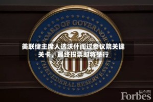 美联储主席人选沃什闯过参议院关键关卡，最终投票即将举行