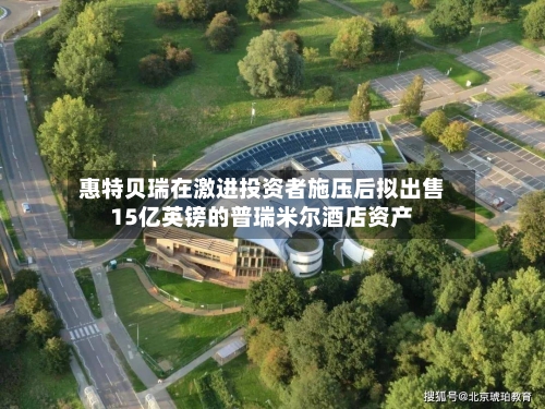 惠特贝瑞在激进投资者施压后拟出售15亿英镑的普瑞米尔酒店资产-第1张图片