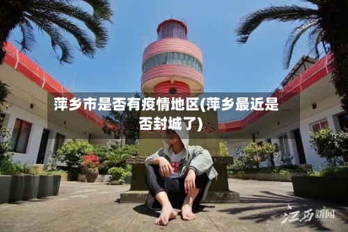 萍乡市是否有疫情地区(萍乡最近是否封城了)-第1张图片