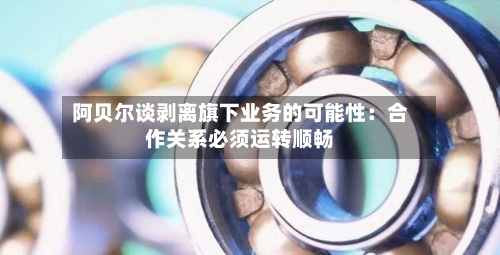 阿贝尔谈剥离旗下业务的可能性：合作关系必须运转顺畅-第1张图片