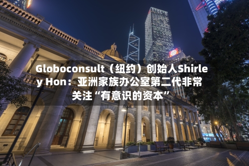 Globoconsult（纽约）创始人Shirley Hon：亚洲家族办公室第二代非常关注“有意识的资本”-第1张图片