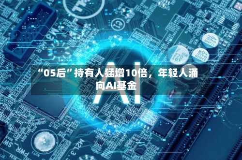 “05后	”持有人猛增10倍	，年轻人涌向AI基金-第1张图片