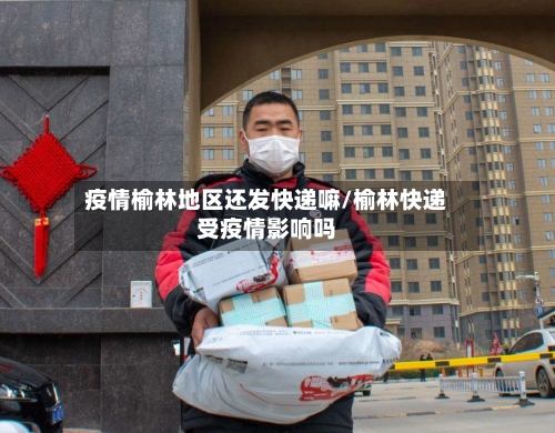 疫情榆林地区还发快递嘛/榆林快递受疫情影响吗-第1张图片