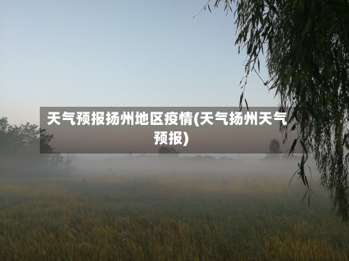 天气预报扬州地区疫情(天气扬州天气预报)-第1张图片
