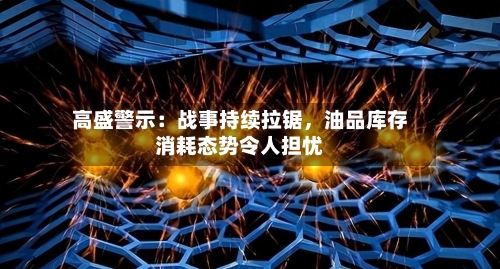 高盛警示：战事持续拉锯，油品库存消耗态势令人担忧-第1张图片
