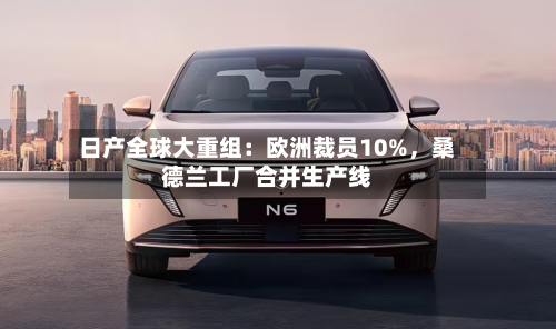 日产全球大重组：欧洲裁员10%，桑德兰工厂合并生产线-第1张图片