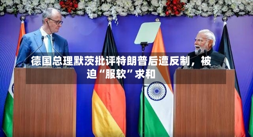 德国总理默茨批评特朗普后遭反制，被迫“服软	”求和-第1张图片
