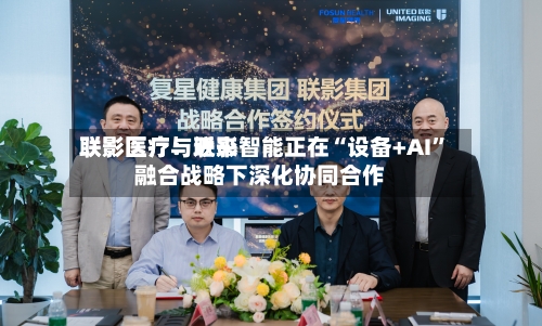 联影医疗：近来联影医疗与联影智能正在“设备+AI”融合战略下深化协同合作-第1张图片