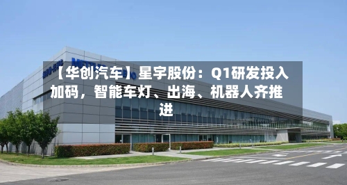 【华创汽车】星宇股份：Q1研发投入加码	，智能车灯、出海、机器人齐推进-第1张图片