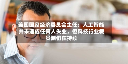 美国国家经济委员会主任：人工智能并未造成任何人失业，但科技行业裁员潮仍在持续-第1张图片