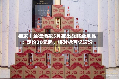 独家｜金徽酒拟5月推出战略级单品：定价30元起	，将对标百亿玻汾-第1张图片