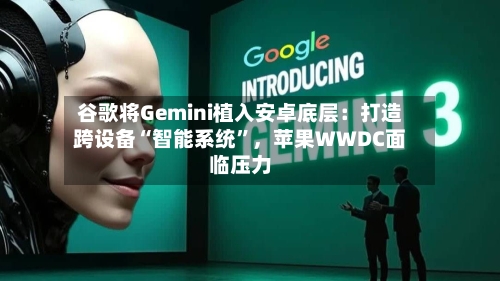 谷歌将Gemini植入安卓底层：打造跨设备“智能系统	”	，苹果WWDC面临压力-第1张图片
