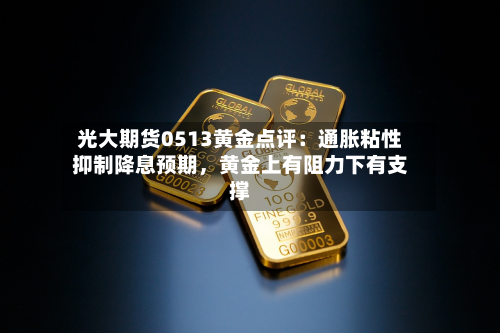光大期货0513黄金点评：通胀粘性抑制降息预期，黄金上有阻力下有支撑-第1张图片