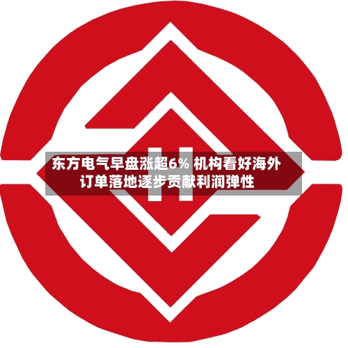 东方电气早盘涨超6% 机构看好海外订单落地逐步贡献利润弹性-第1张图片