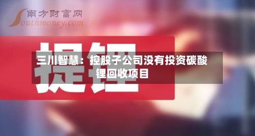 三川智慧:控股子公司没有投资碳酸锂回收项目-第1张图片
