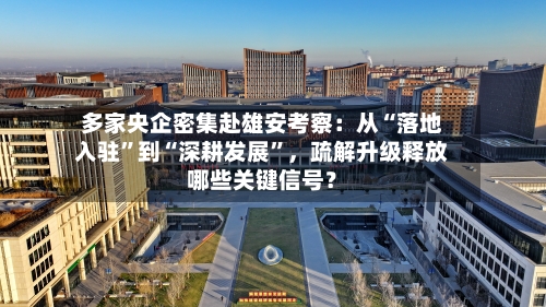 多家央企密集赴雄安考察：从“落地入驻	”到“深耕发展”	，疏解升级释放哪些关键信号？-第1张图片
