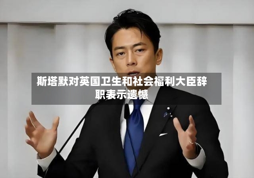 斯塔默对英国卫生和社会福利大臣辞职表示遗憾-第1张图片