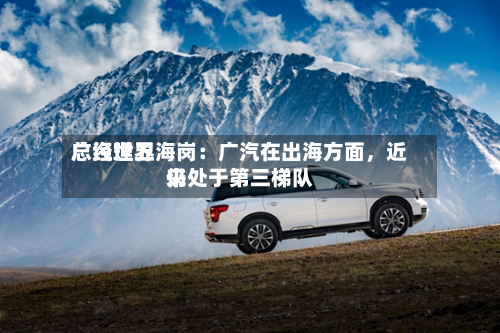 广汽世界总经理卫海岗：广汽在出海方面	，近来仍处于第三梯队-第1张图片