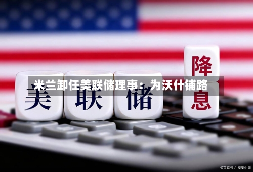 米兰卸任美联储理事：为沃什铺路-第1张图片