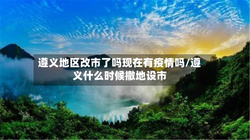 遵义地区改市了吗现在有疫情吗/遵义什么时候撤地设市-第1张图片